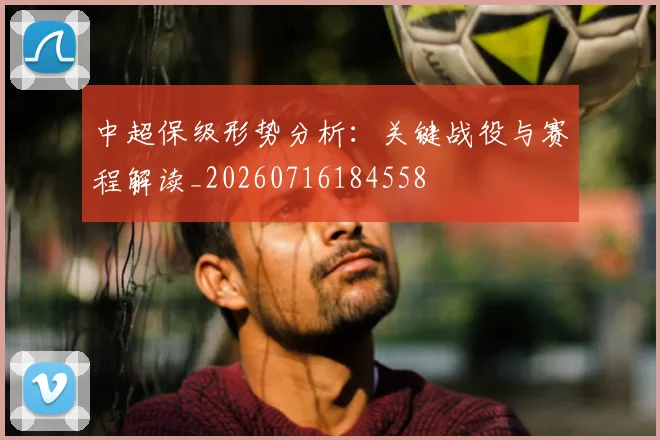 中超保级形势分析：关键战役与赛程解读_20260716184558