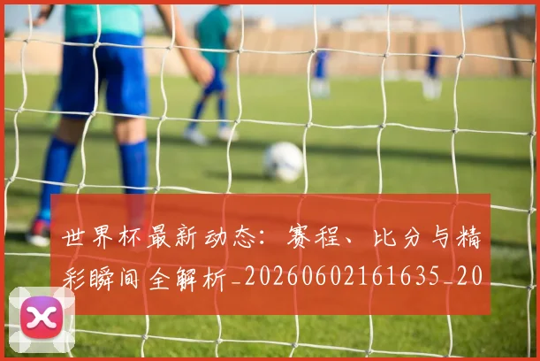 世界杯最新动态：赛程、比分与精彩瞬间全解析_20260602161635_20260715191621