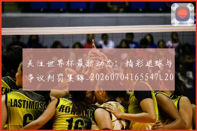关注世界杯最新动态：精彩进球与争议判罚集锦_20260704165547_20260718004658