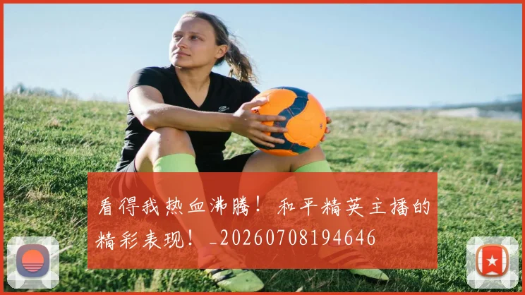 看得我热血沸腾！和平精英主播的精彩表现！_20260708194646