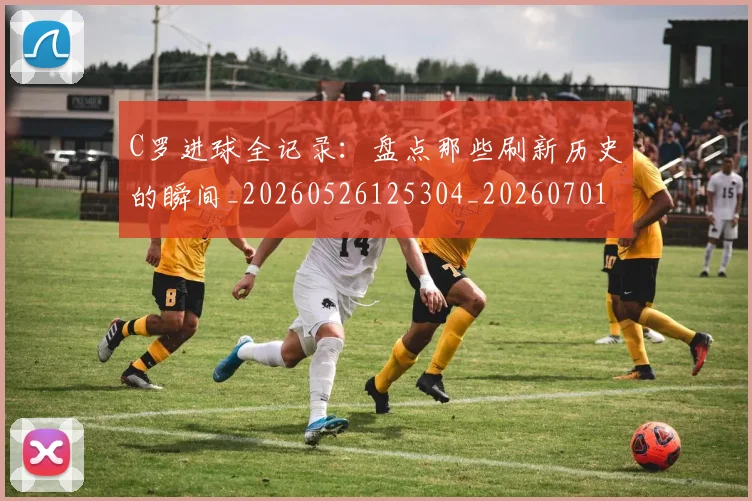 C罗进球全记录：盘点那些刷新历史的瞬间_20260526125304_20260701214053