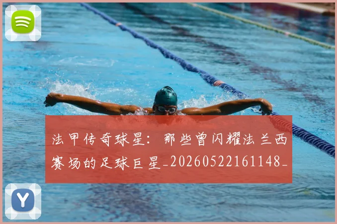 法甲传奇球星：那些曾闪耀法兰西赛场的足球巨星_20260522161148_20260707153104_20260801171356
