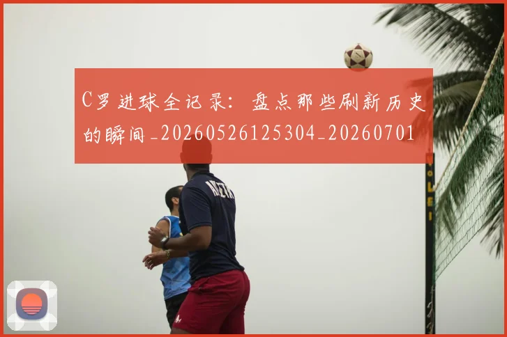 C罗进球全记录：盘点那些刷新历史的瞬间_20260526125304_20260701214053