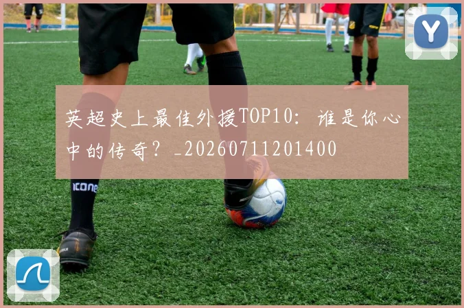 英超史上最佳外援TOP10：谁是你心中的传奇？_20260711201400