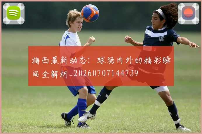 梅西最新动态：球场内外的精彩瞬间全解析_20260707144739