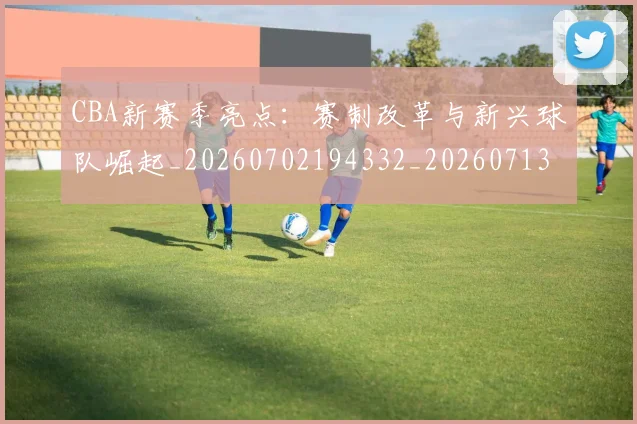 CBA新赛季亮点：赛制改革与新兴球队崛起_20260702194332_20260713214828