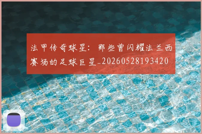 法甲传奇球星：那些曾闪耀法兰西赛场的足球巨星_20260528193420