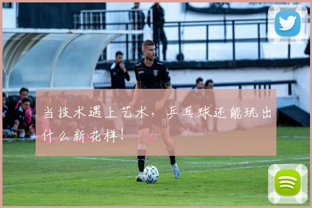 当技术遇上艺术，乒乓球还能玩出什么新花样！