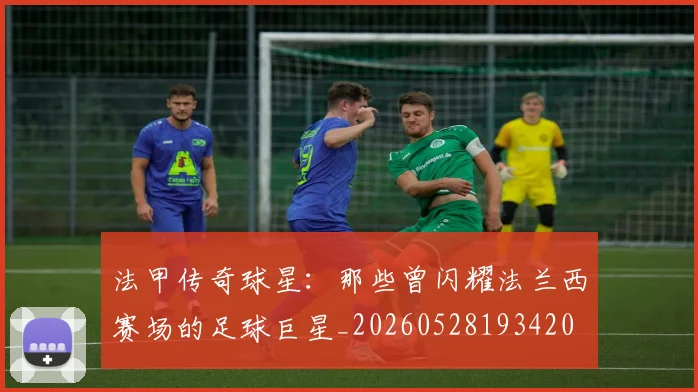 法甲传奇球星：那些曾闪耀法兰西赛场的足球巨星_20260528193420